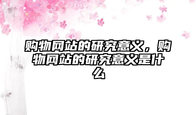 購物網(wǎng)站的研究意義，購物網(wǎng)站的研究意義是什么