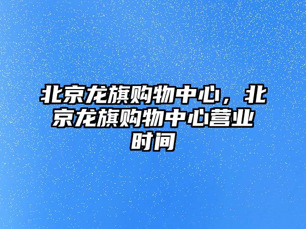 北京龍旗購物中心，北京龍旗購物中心營業(yè)時間