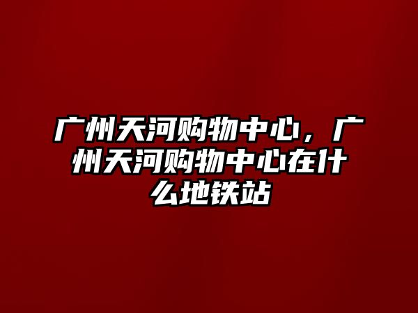 廣州天河購(gòu)物中心，廣州天河購(gòu)物中心在什么地鐵站