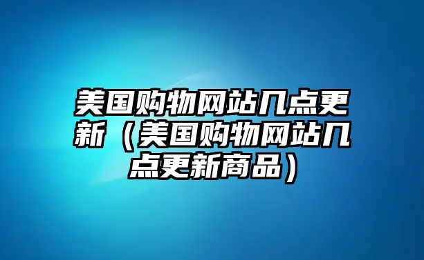 美國(guó)購(gòu)物網(wǎng)站幾點(diǎn)更新（美國(guó)購(gòu)物網(wǎng)站幾點(diǎn)更新商品）