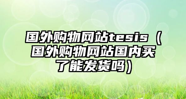 國(guó)外購(gòu)物網(wǎng)站tesis（國(guó)外購(gòu)物網(wǎng)站國(guó)內(nèi)買了能發(fā)貨嗎）