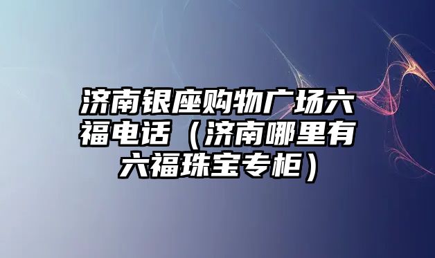 濟(jì)南銀座購物廣場六福電話（濟(jì)南哪里有六福珠寶專柜）