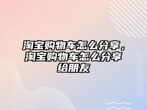 淘寶購物車怎么分享，淘寶購物車怎么分享給朋友