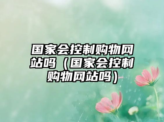 國家會控制購物網(wǎng)站嗎（國家會控制購物網(wǎng)站嗎）