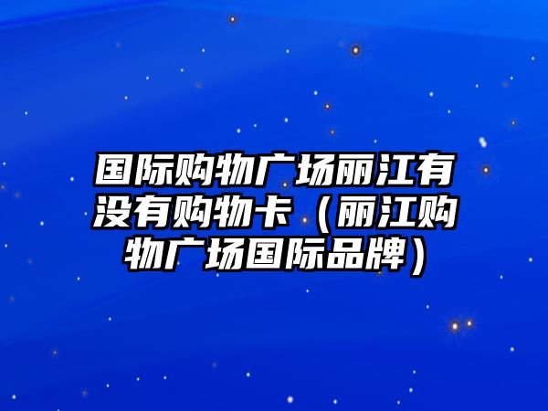 國際購物廣場麗江有沒有購物卡（麗江購物廣場國際品牌）