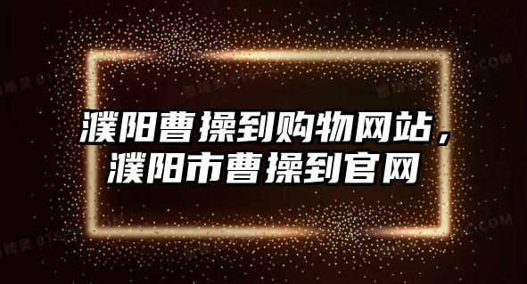 濮陽曹操到購物網(wǎng)站，濮陽市曹操到官網(wǎng)