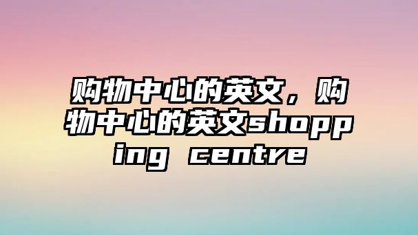 購物中心的英文，購物中心的英文shopping centre