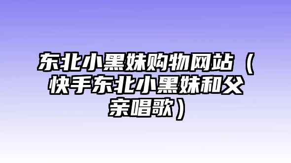 東北小黑妹購(gòu)物網(wǎng)站（快手東北小黑妹和父親唱歌）