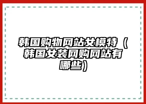 韓國(guó)購(gòu)物網(wǎng)站女模特（韓國(guó)女裝網(wǎng)購(gòu)網(wǎng)站有哪些）