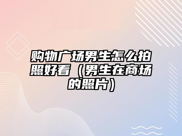 購物廣場男生怎么拍照好看（男生在商場的照片）