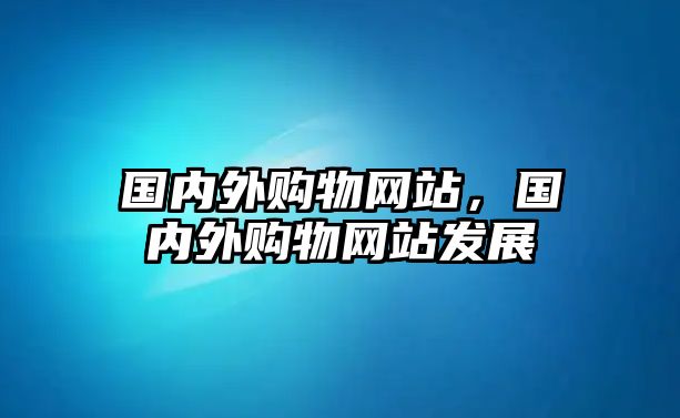 國(guó)內(nèi)外購(gòu)物網(wǎng)站，國(guó)內(nèi)外購(gòu)物網(wǎng)站發(fā)展