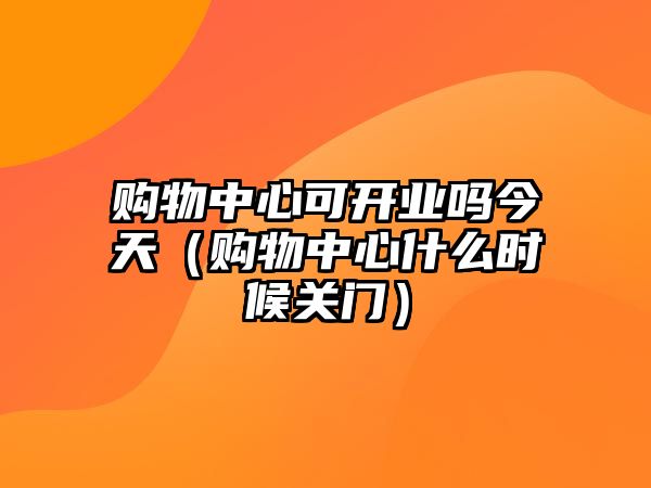 購(gòu)物中心可開業(yè)嗎今天（購(gòu)物中心什么時(shí)候關(guān)門）