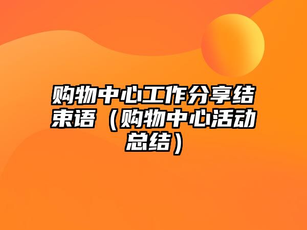 購物中心工作分享結(jié)束語（購物中心活動(dòng)總結(jié)）