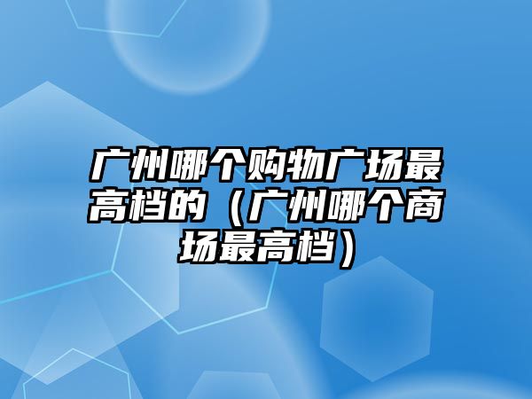 廣州哪個購物廣場最高檔的（廣州哪個商場最高檔）