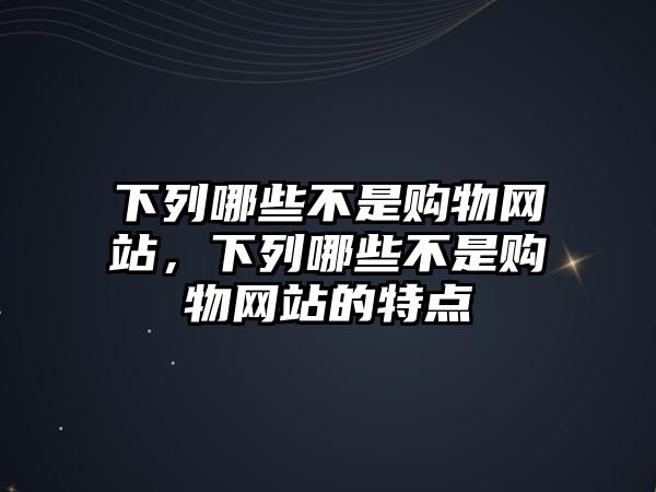 下列哪些不是購物網(wǎng)站，下列哪些不是購物網(wǎng)站的特點