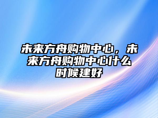 未來方舟購物中心，未來方舟購物中心什么時(shí)候建好