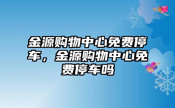 金源購物中心免費(fèi)停車，金源購物中心免費(fèi)停車嗎