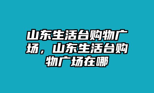 山東生活臺(tái)購(gòu)物廣場(chǎng)，山東生活臺(tái)購(gòu)物廣場(chǎng)在哪