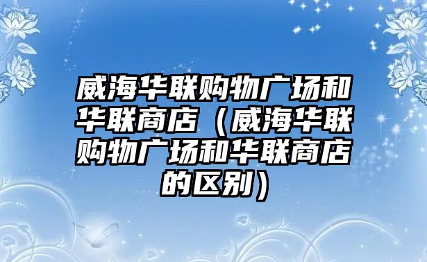 威海華聯(lián)購物廣場和華聯(lián)商店（威海華聯(lián)購物廣場和華聯(lián)商店的區(qū)別）