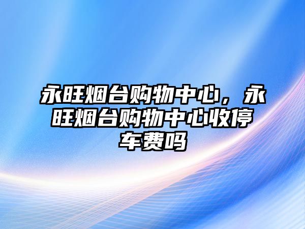 永旺煙臺購物中心，永旺煙臺購物中心收停車費嗎