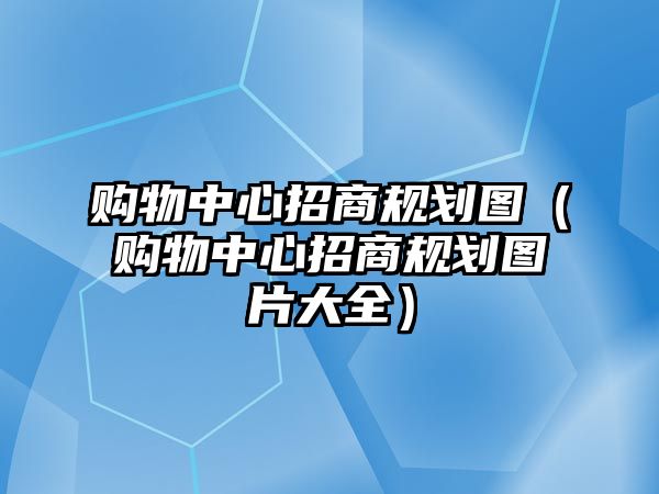 購物中心招商規(guī)劃圖（購物中心招商規(guī)劃圖片大全）