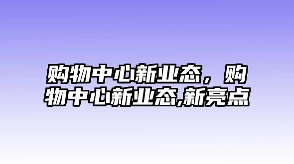 購物中心新業(yè)態(tài)，購物中心新業(yè)態(tài),新亮點