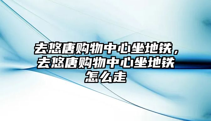 去悠唐購物中心坐地鐵，去悠唐購物中心坐地鐵怎么走