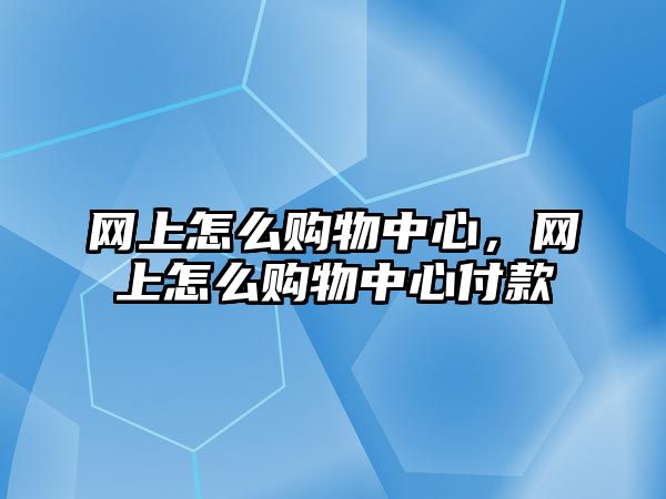 網(wǎng)上怎么購物中心，網(wǎng)上怎么購物中心付款