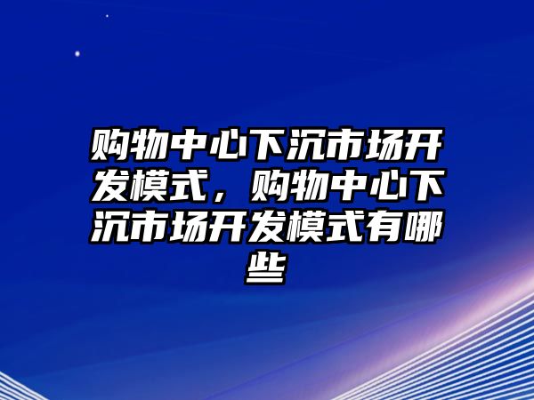 購物中心下沉市場開發(fā)模式，購物中心下沉市場開發(fā)模式有哪些