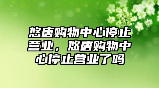 悠唐購物中心停止?fàn)I業(yè)，悠唐購物中心停止?fàn)I業(yè)了嗎