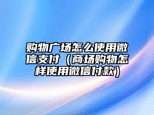 購物廣場怎么使用微信支付（商場購物怎樣使用微信付款）