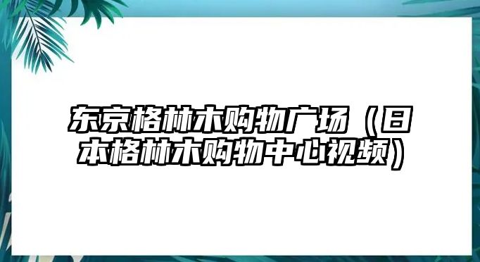 東京格林木購(gòu)物廣場(chǎng)（日本格林木購(gòu)物中心視頻）