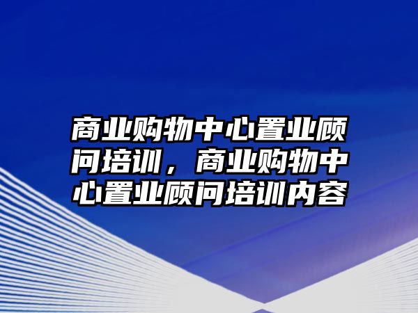 商業(yè)購物中心置業(yè)顧問培訓，商業(yè)購物中心置業(yè)顧問培訓內(nèi)容