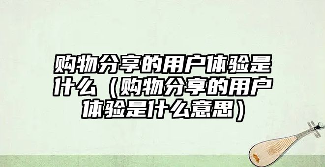 購物分享的用戶體驗(yàn)是什么（購物分享的用戶體驗(yàn)是什么意思）