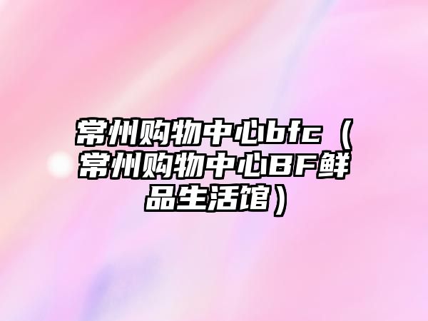 常州購物中心bfc（常州購物中心BF鮮品生活館）