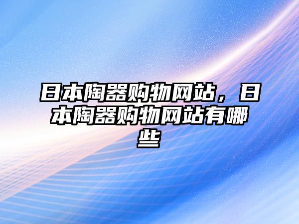 日本陶器購(gòu)物網(wǎng)站，日本陶器購(gòu)物網(wǎng)站有哪些