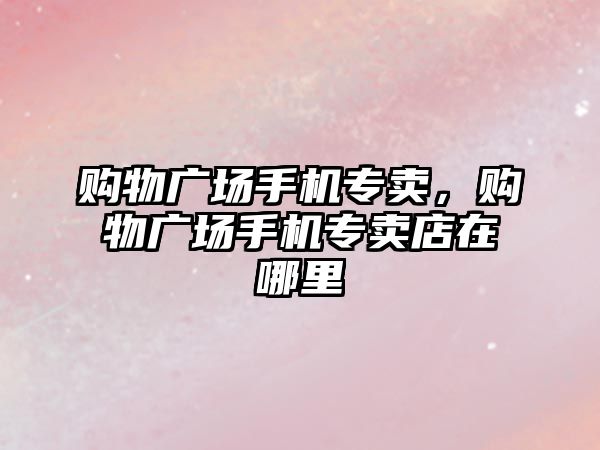 購物廣場手機專賣，購物廣場手機專賣店在哪里