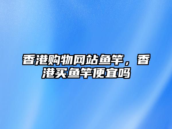 香港購(gòu)物網(wǎng)站魚(yú)竿，香港買(mǎi)魚(yú)竿便宜嗎