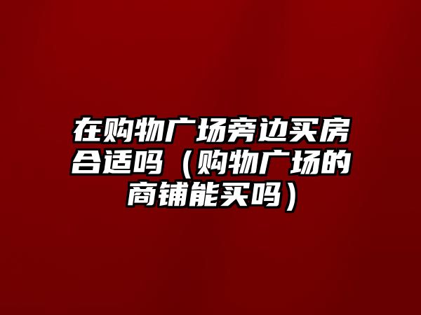 在購物廣場旁邊買房合適嗎（購物廣場的商鋪能買嗎）