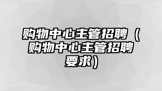 購(gòu)物中心主管招聘（購(gòu)物中心主管招聘要求）