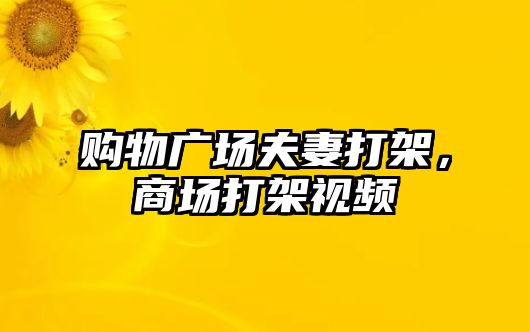 購物廣場夫妻打架，商場打架視頻