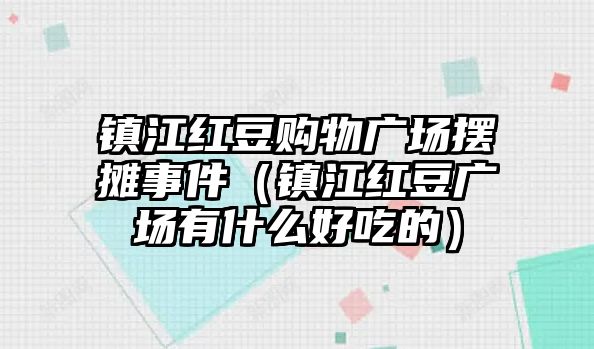 鎮(zhèn)江紅豆購物廣場擺攤事件（鎮(zhèn)江紅豆廣場有什么好吃的）