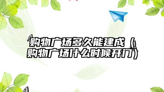 購物廣場多久能建成（購物廣場什么時候開門）