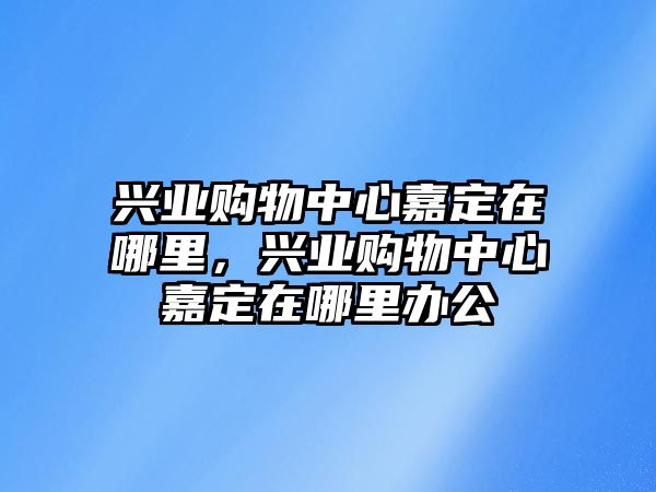 興業(yè)購物中心嘉定在哪里，興業(yè)購物中心嘉定在哪里辦公