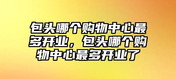 包頭哪個購物中心最多開業(yè)，包頭哪個購物中心最多開業(yè)了