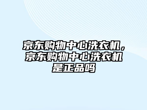 京東購物中心洗衣機，京東購物中心洗衣機是正品嗎