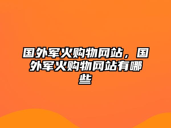 國外軍火購物網(wǎng)站，國外軍火購物網(wǎng)站有哪些