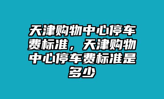 天津購物中心停車費標準，天津購物中心停車費標準是多少